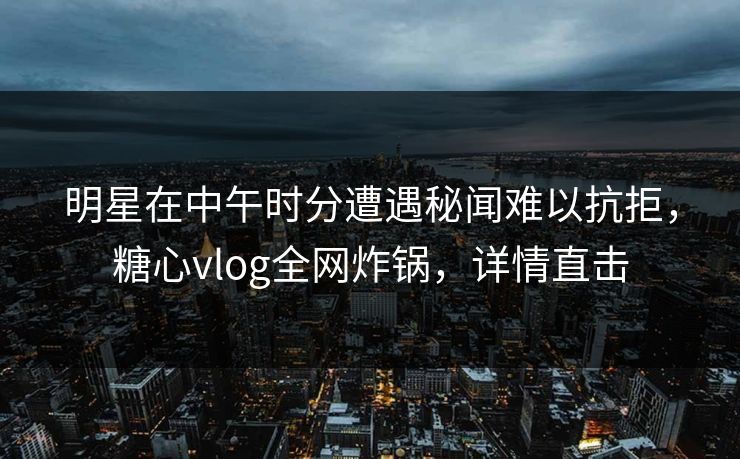 明星在中午时分遭遇秘闻难以抗拒，糖心vlog全网炸锅，详情直击