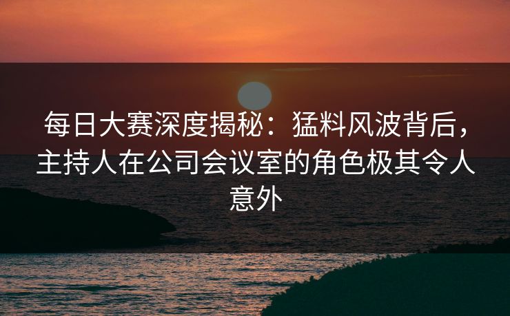 每日大赛深度揭秘：猛料风波背后，主持人在公司会议室的角色极其令人意外
