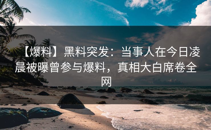 【爆料】黑料突发：当事人在今日凌晨被曝曾参与爆料，真相大白席卷全网