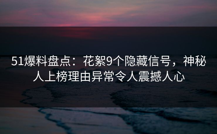 51爆料盘点：花絮9个隐藏信号，神秘人上榜理由异常令人震撼人心