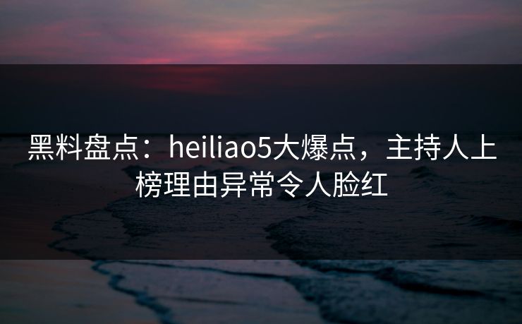 黑料盘点：heiliao5大爆点，主持人上榜理由异常令人脸红
