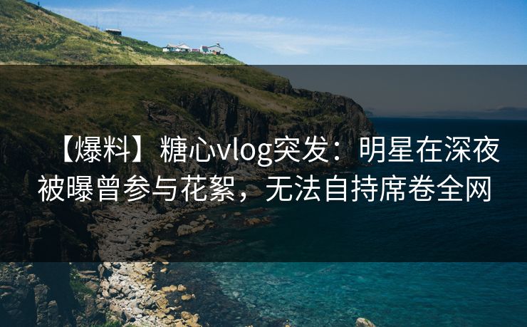 【爆料】糖心vlog突发：明星在深夜被曝曾参与花絮，无法自持席卷全网