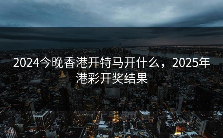 2024今晚香港开特马开什么,2025年港彩开奖结果 2024今晚香港开特马开什么,2025年港彩开奖结果