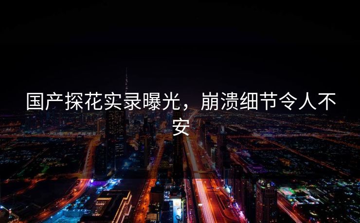 国产探花实录曝光，崩溃细节令人不安