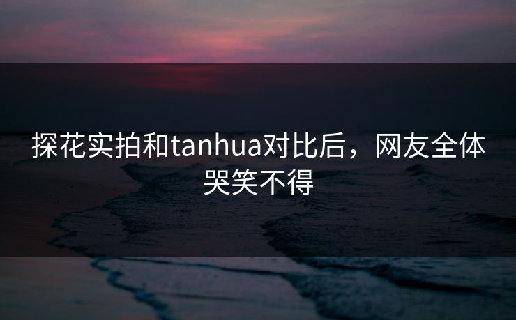 探花实拍和tanhua对比后，网友全体哭笑不得