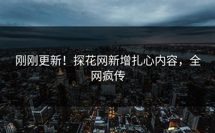 刚刚更新！探花网新增扎心内容，全网疯传