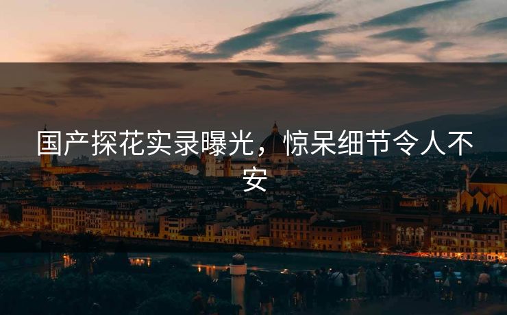 国产探花实录曝光，惊呆细节令人不安