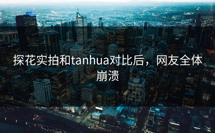 探花实拍和tanhua对比后，网友全体崩溃