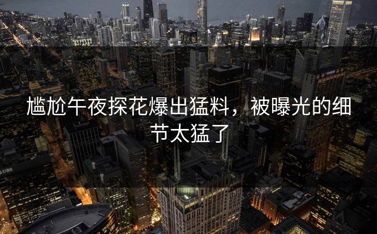尴尬午夜探花爆出猛料，被曝光的细节太猛了