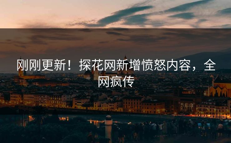 刚刚更新！探花网新增愤怒内容，全网疯传