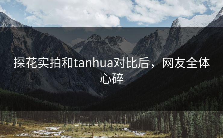 探花实拍和tanhua对比后，网友全体心碎
