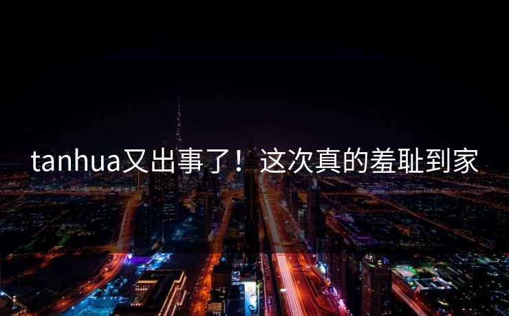 tanhua又出事了！这次真的羞耻到家