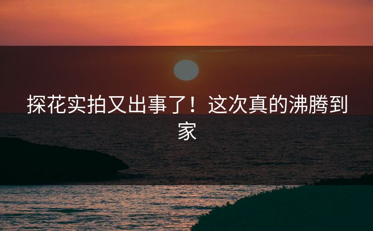 探花实拍又出事了！这次真的沸腾到家