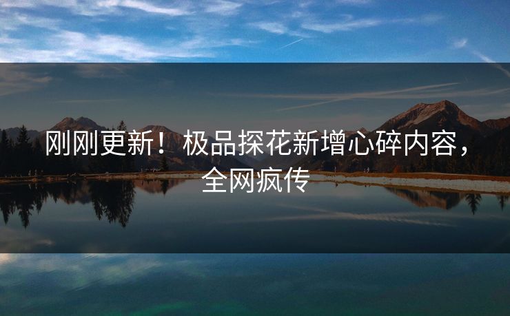 刚刚更新！极品探花新增心碎内容，全网疯传
