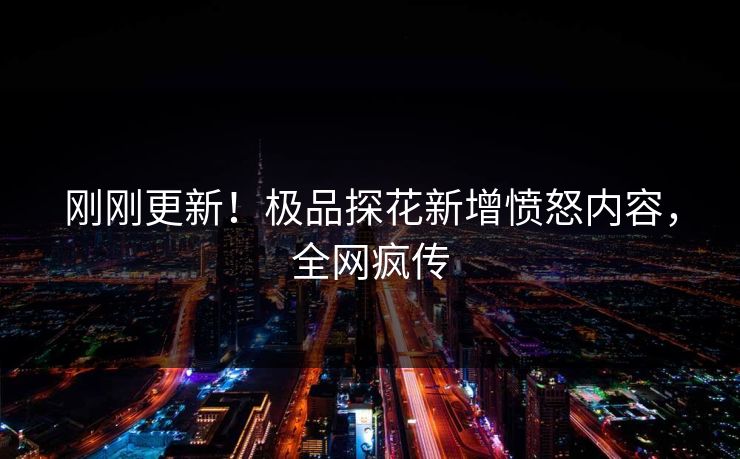 刚刚更新！极品探花新增愤怒内容，全网疯传
