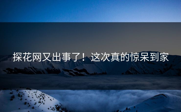 探花网又出事了！这次真的惊呆到家