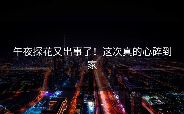 午夜探花又出事了！这次真的心碎到家