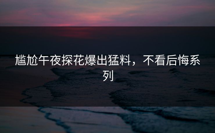尴尬午夜探花爆出猛料，不看后悔系列