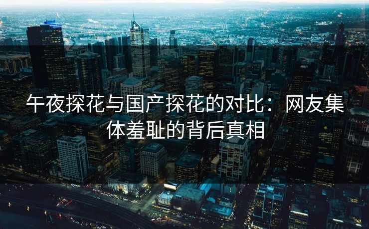 午夜探花与国产探花的对比：网友集体羞耻的背后真相