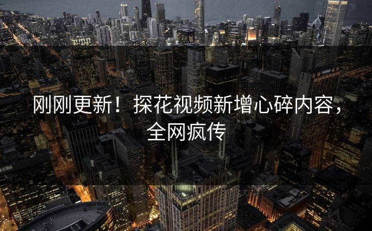 刚刚更新！探花视频新增心碎内容，全网疯传