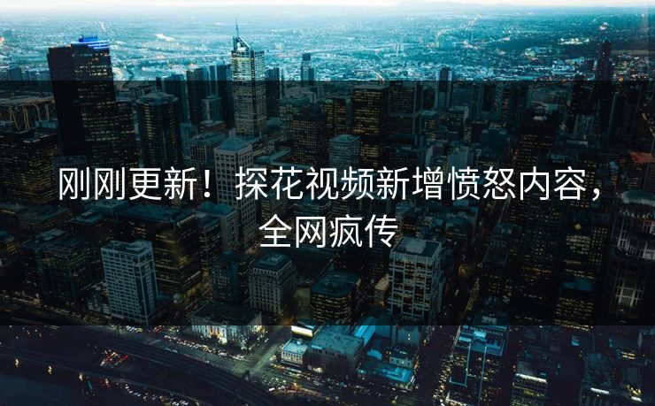 刚刚更新！探花视频新增愤怒内容，全网疯传