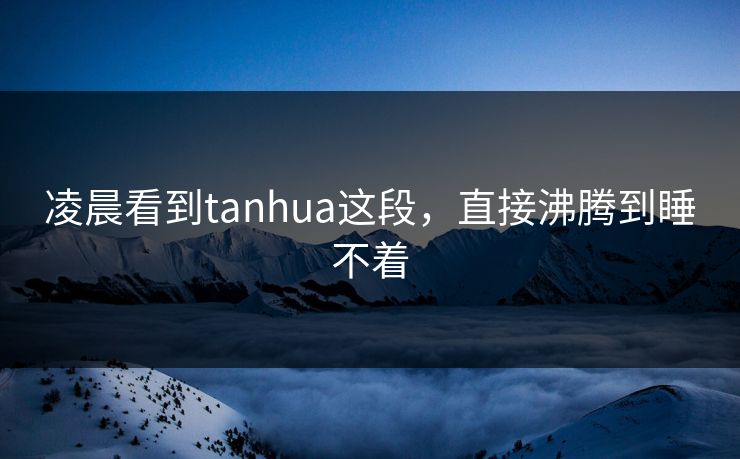 凌晨看到tanhua这段，直接沸腾到睡不着