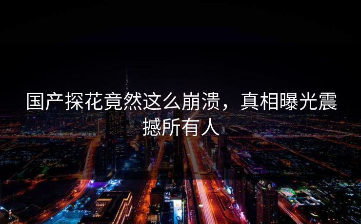 国产探花竟然这么崩溃，真相曝光震撼所有人