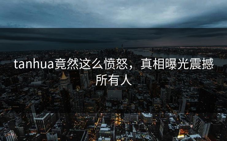 tanhua竟然这么愤怒，真相曝光震撼所有人