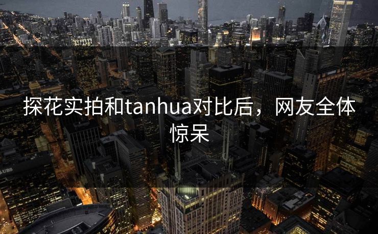 探花实拍和tanhua对比后，网友全体惊呆