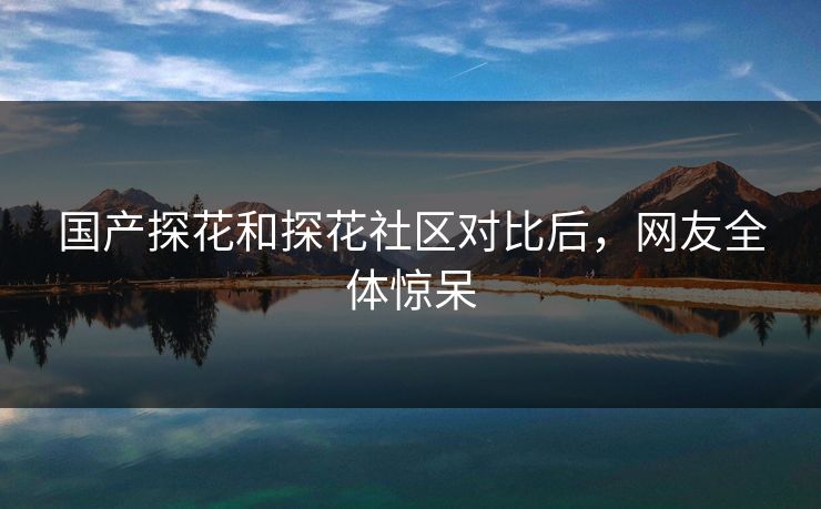 国产探花和探花社区对比后，网友全体惊呆