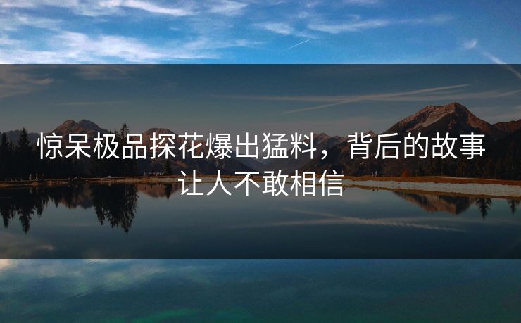 惊呆极品探花爆出猛料，背后的故事让人不敢相信