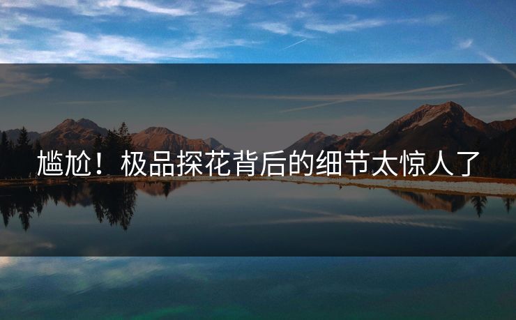 尴尬！极品探花背后的细节太惊人了