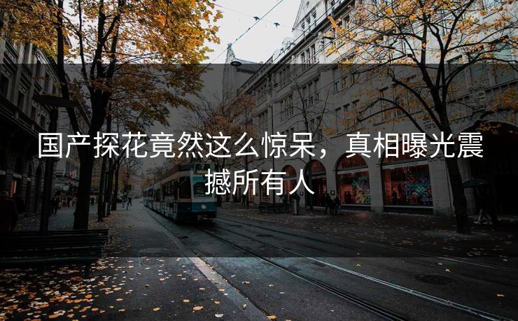 国产探花竟然这么惊呆，真相曝光震撼所有人