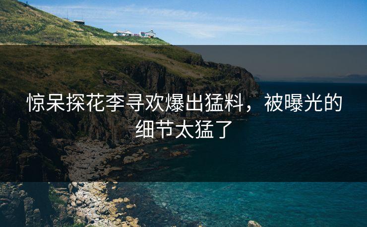 惊呆探花李寻欢爆出猛料，被曝光的细节太猛了