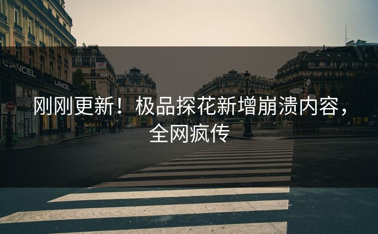 刚刚更新！极品探花新增崩溃内容，全网疯传