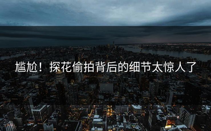 尴尬！探花偷拍背后的细节太惊人了