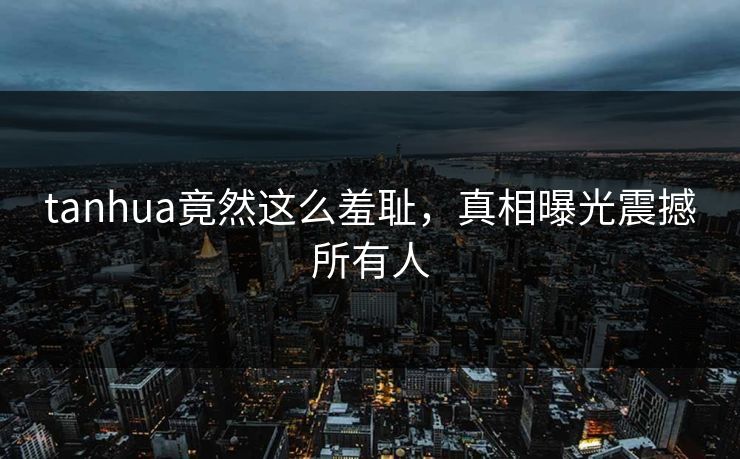 tanhua竟然这么羞耻，真相曝光震撼所有人