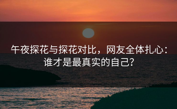 午夜探花与探花对比，网友全体扎心：谁才是最真实的自己？