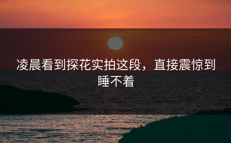 凌晨看到探花实拍这段，直接震惊到睡不着