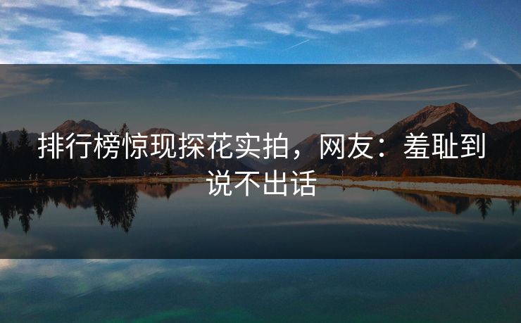 排行榜惊现探花实拍，网友：羞耻到说不出话