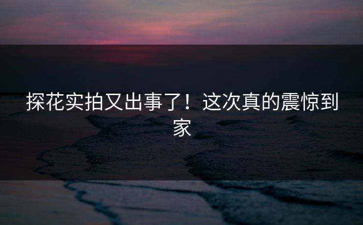 探花实拍又出事了！这次真的震惊到家