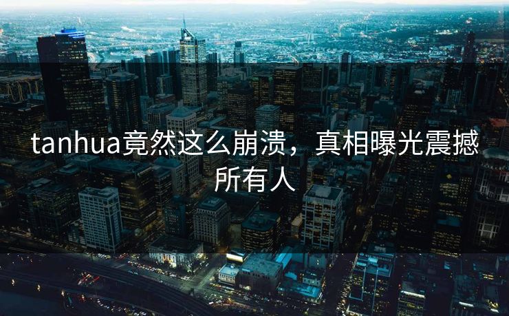 tanhua竟然这么崩溃，真相曝光震撼所有人