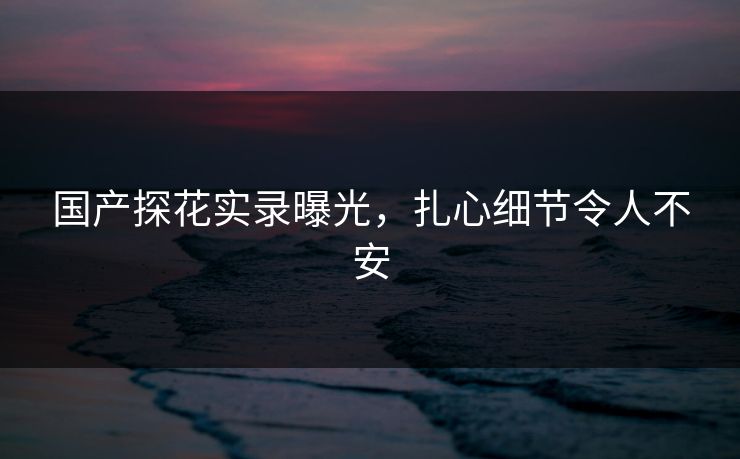 国产探花实录曝光，扎心细节令人不安