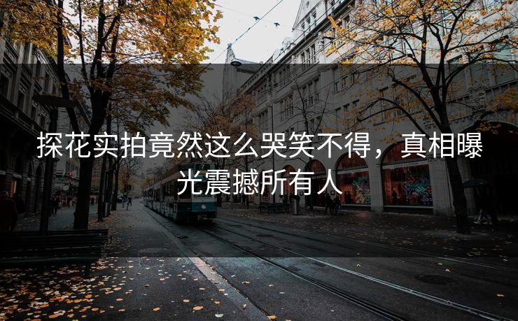 探花实拍竟然这么哭笑不得，真相曝光震撼所有人