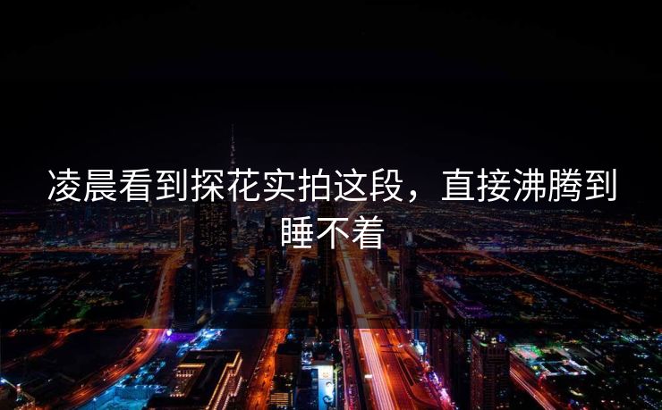 凌晨看到探花实拍这段，直接沸腾到睡不着