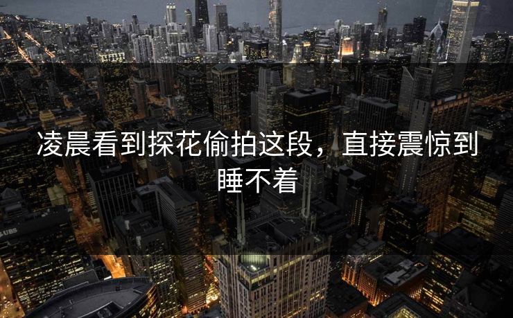 凌晨看到探花偷拍这段，直接震惊到睡不着
