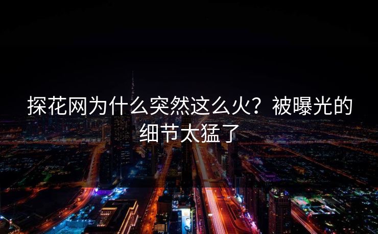 探花网为什么突然这么火？被曝光的细节太猛了
