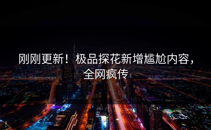 刚刚更新！极品探花新增尴尬内容，全网疯传