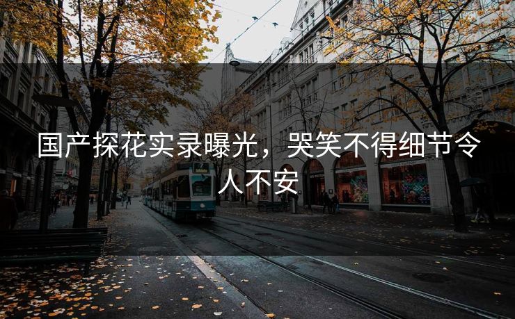 国产探花实录曝光，哭笑不得细节令人不安