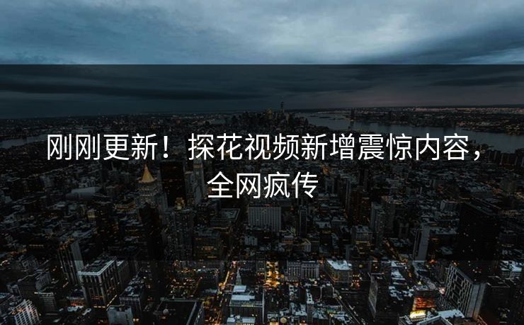 刚刚更新！探花视频新增震惊内容，全网疯传
